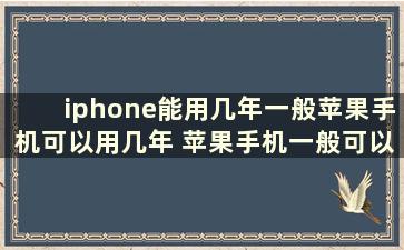 iphone能用几年一般苹果手机可以用几年 苹果手机一般可以用多少年